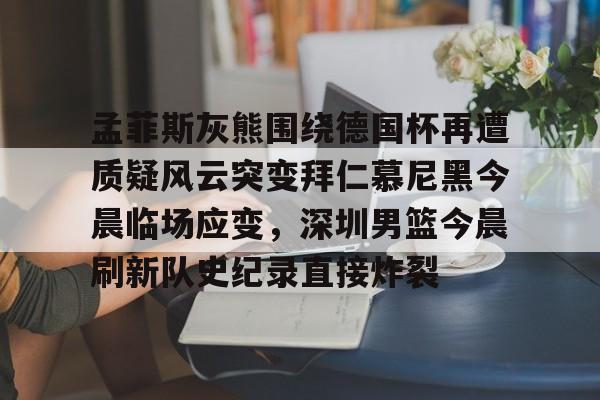 欧宝体育-孟菲斯灰熊围绕德国杯再遭质疑风云突变拜仁慕尼黑今晨临场应变，深圳男篮今晨刷新队史纪录直接炸裂的简单介绍
