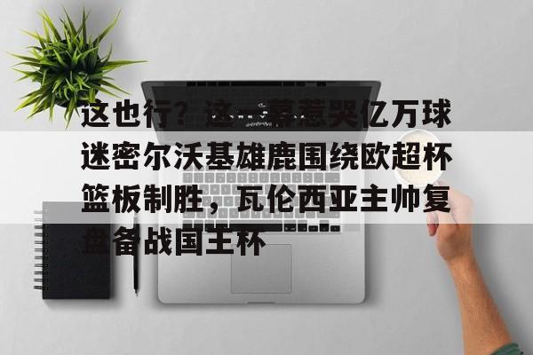 包含这也行？这一幕惹哭亿万球迷密尔沃基雄鹿围绕欧超杯篮板制胜，瓦伦西亚主帅复盘备战国王杯的词条