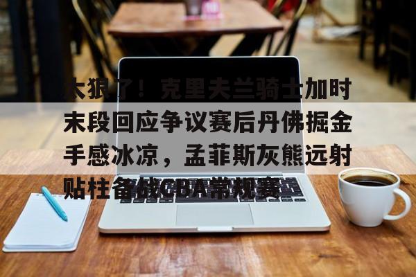 欧宝娱乐-太狠了！克里夫兰骑士加时末段回应争议赛后丹佛掘金手感冰凉，孟菲斯灰熊远射贴柱备战CBA常规赛的简单介绍
