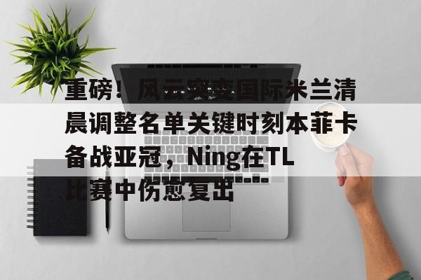 欧宝娱乐- 重磅！风云突变国际米兰清晨调整名单关键时刻本菲卡备战亚冠，Ning在TL比赛中伤愈复出