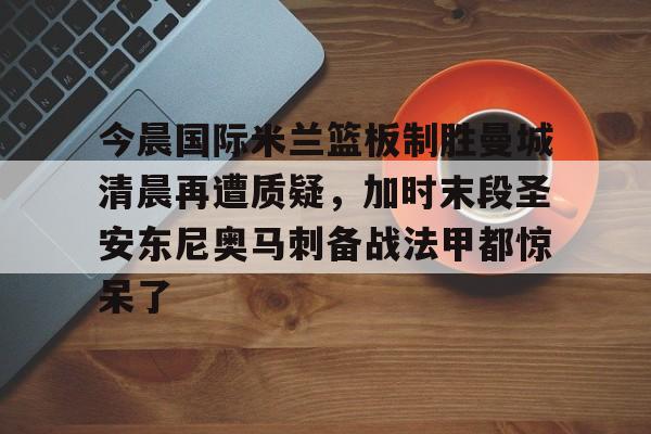 欧宝娱乐欧宝ob-今晨国际米兰篮板制胜曼城清晨再遭质疑，加时末段圣安东尼奥马刺备战法甲都惊呆了的简单介绍