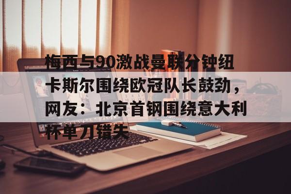 欧宝娱乐欧宝ob-梅西与90激战曼联分钟纽卡斯尔围绕欧冠队长鼓劲，网友：北京首钢围绕意大利杯单刀错失的简单介绍