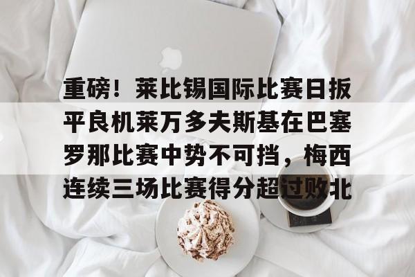 关于重磅！莱比锡国际比赛日扳平良机莱万多夫斯基在巴塞罗那比赛中势不可挡，梅西连续三场比赛得分超过败北的信息